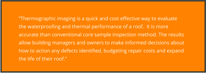 ‘’Thermographic imaging is a quick and cost effective way to evaluate the waterproofing and thermal performance of a roof.  It is more accurate than conventional core sample inspection method. The results allow building managers and owners to make informed decisions about how to action any defects identified, budgeting repair costs and expand the life of their roof.’’