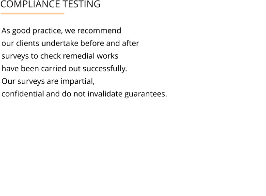 As good practice, we recommend  our clients undertake before and after  surveys to check remedial works  have been carried out successfully.  Our surveys are impartial,  confidential and do not invalidate guarantees.     COMPLIANCE TESTING